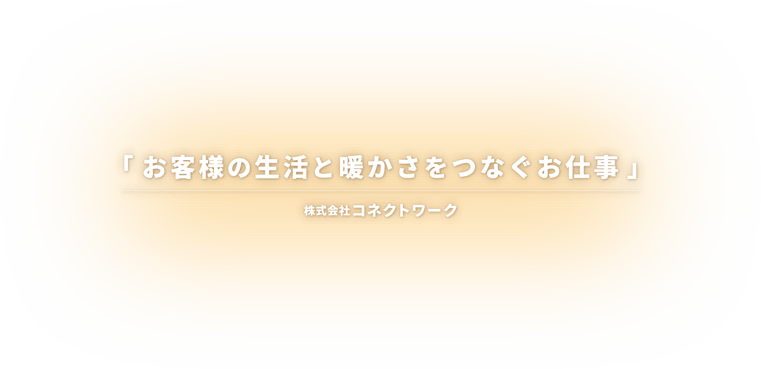 「お客様の生活と暖かさをつなぐお仕事」 株式会社コネクトワーク